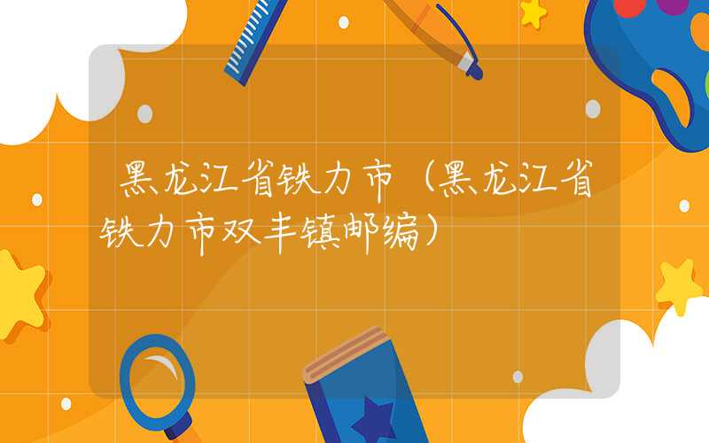 黑龙江省铁力市（黑龙江省铁力市双丰镇邮编）