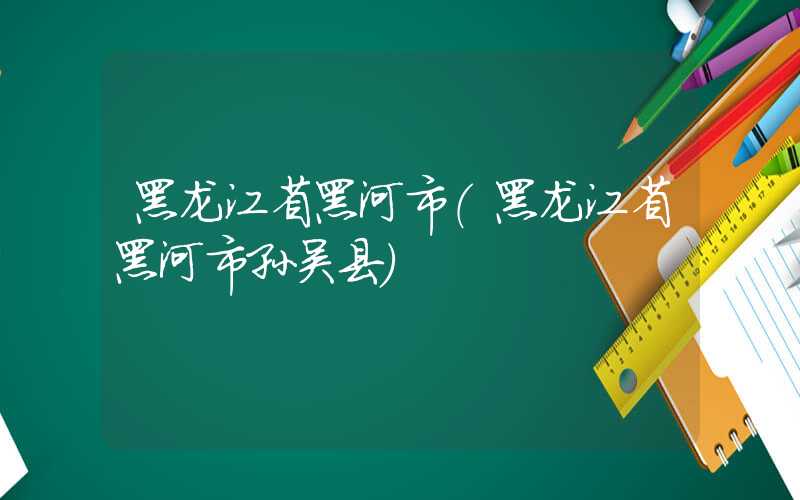 黑龙江省黑河市（黑龙江省黑河市孙吴县）