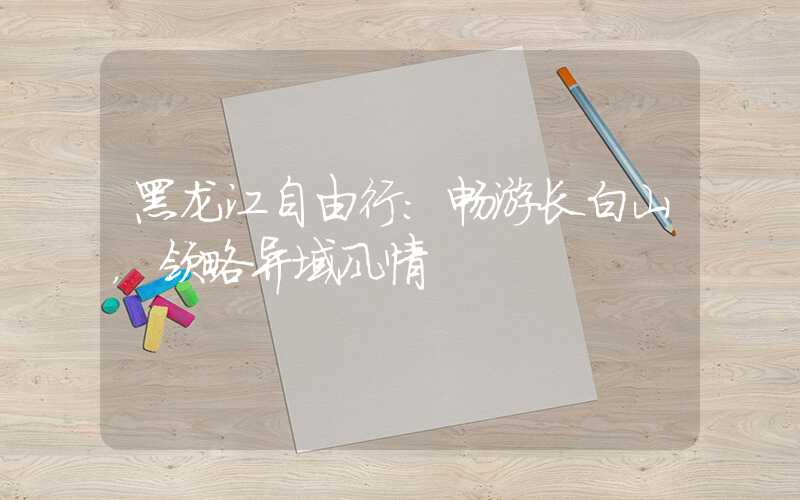 黑龙江自由行:畅游长白山,领略异域风情