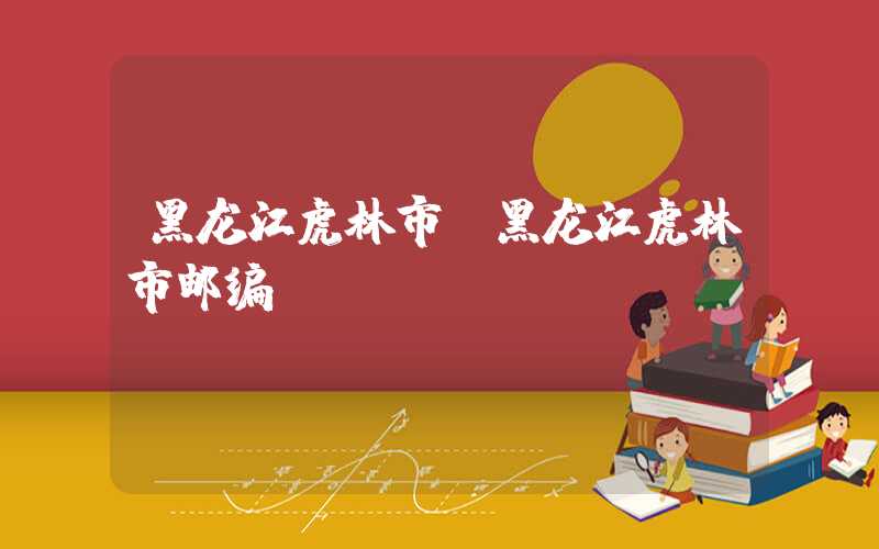 黑龙江虎林市(黑龙江虎林市邮编)
