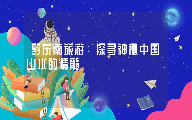 黔东南旅游：探寻神秘中国山水的精髓