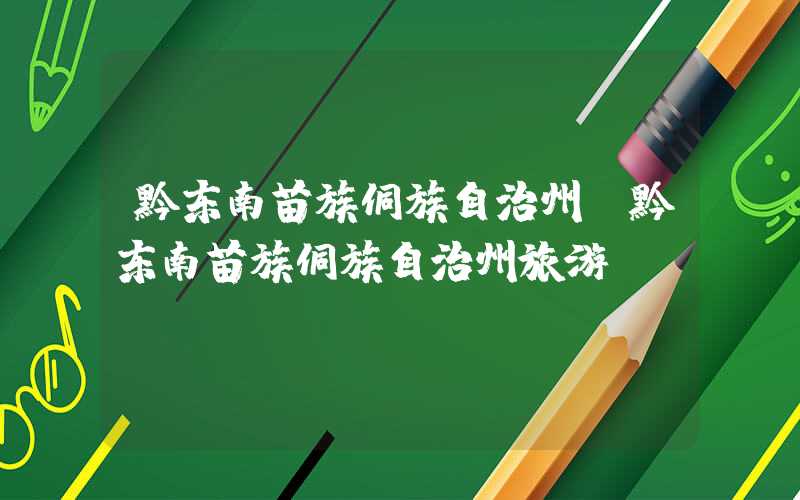 黔东南苗族侗族自治州(黔东南苗族侗族自治州旅游)