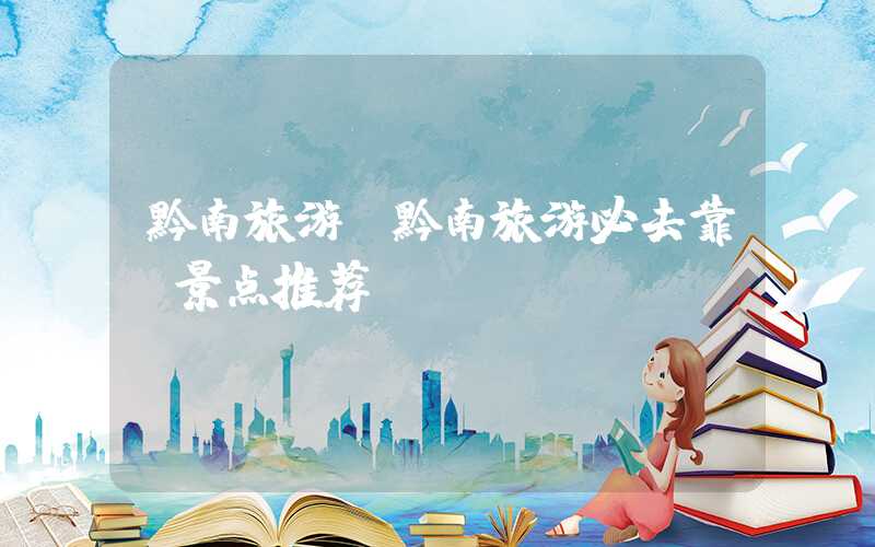 黔南旅游（黔南旅游必去靠前景点推荐）