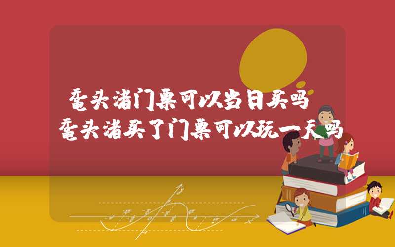 鼋头渚门票可以当日买吗（鼋头渚买了门票可以玩一天吗）