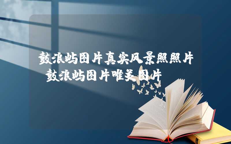 鼓浪屿图片真实风景照照片（鼓浪屿图片唯美图片）