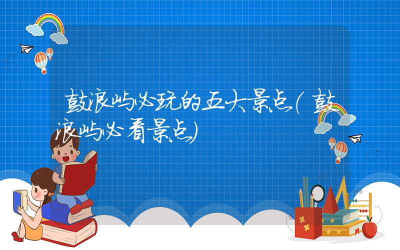 鼓浪屿必玩的五大景点（鼓浪屿必看景点）