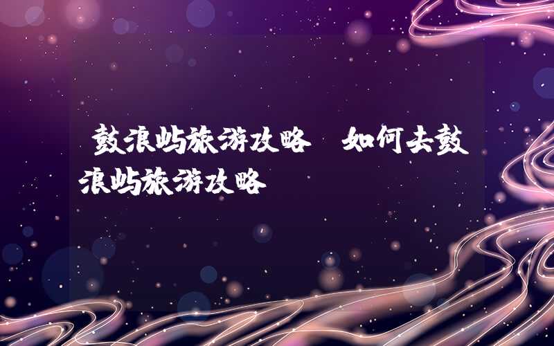 鼓浪屿旅游攻略（如何去鼓浪屿旅游攻略）