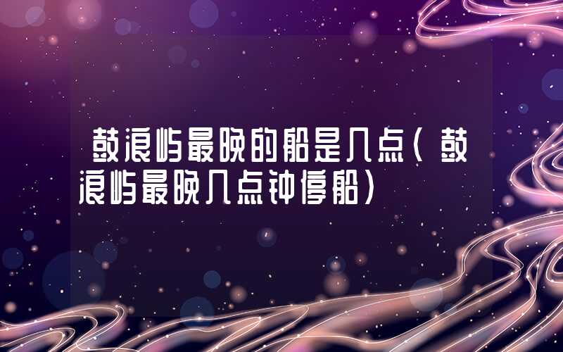 鼓浪屿最晚的船是几点（鼓浪屿最晚几点钟停船）