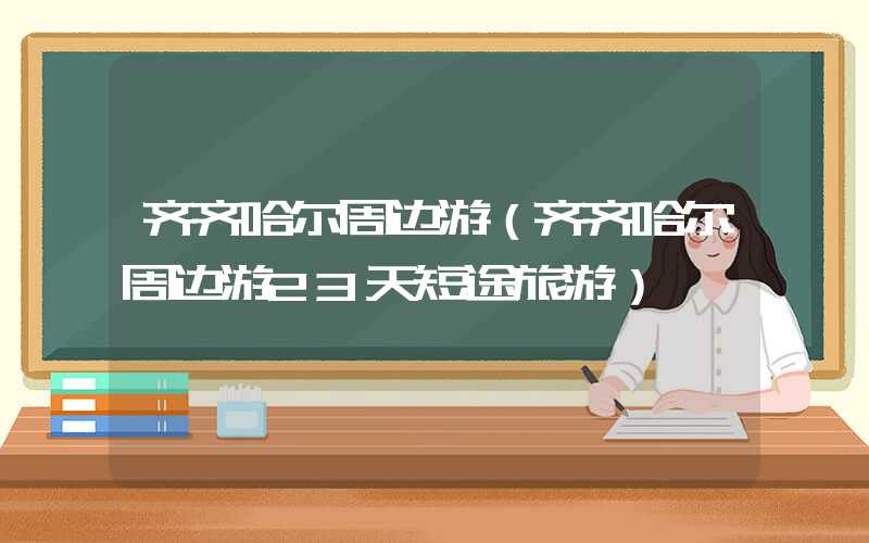 齐齐哈尔周边游（齐齐哈尔周边游23天短途旅游）