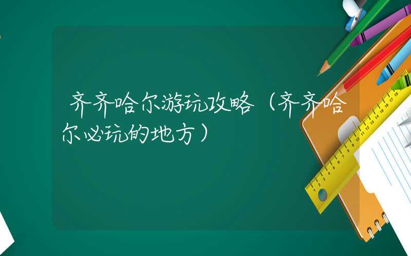齐齐哈尔游玩攻略（齐齐哈尔必玩的地方）
