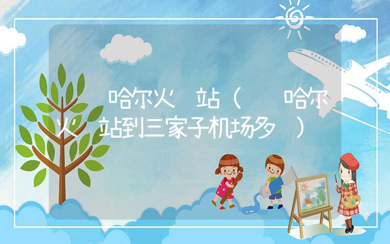 齐齐哈尔火车站(齐齐哈尔火车站到三家子机场多远)