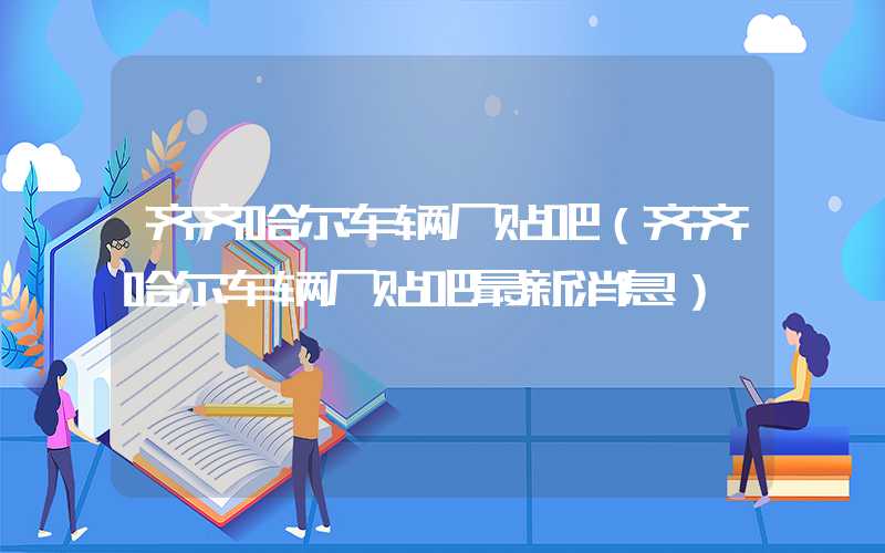 齐齐哈尔车辆厂贴吧（齐齐哈尔车辆厂贴吧最新消息）