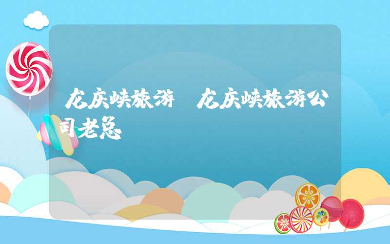 龙庆峡旅游(龙庆峡旅游公司老总)