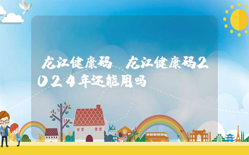 龙江健康码(龙江健康码2024年还能用吗)