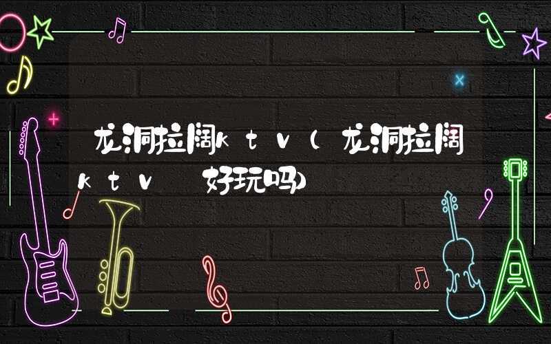龙洞拉阔ktv（龙洞拉阔ktv 好玩吗）