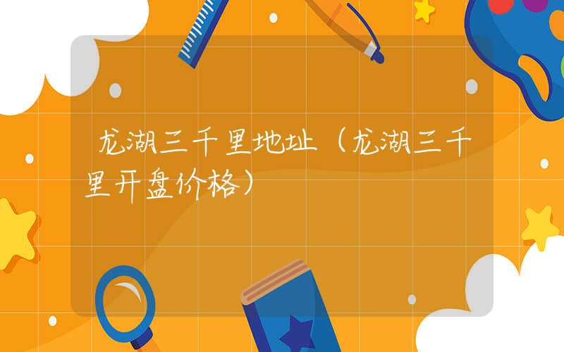 龙湖三千里地址（龙湖三千里开盘价格）
