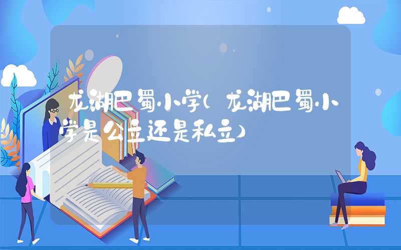 龙湖巴蜀小学(龙湖巴蜀小学是公立还是私立)