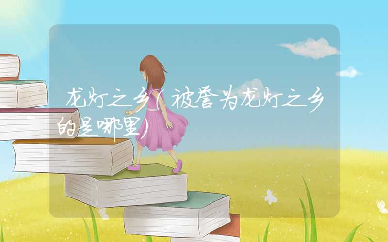 龙灯之乡（被誉为龙灯之乡的是哪里）
