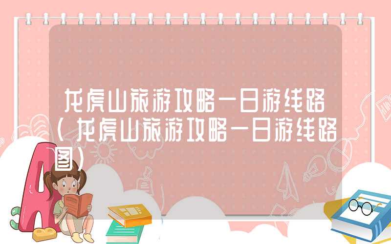 龙虎山旅游攻略一日游线路（龙虎山旅游攻略一日游线路图）
