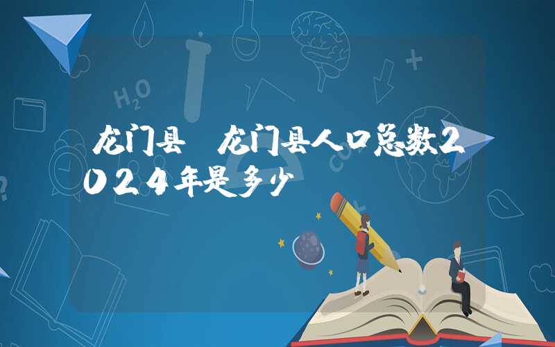 龙门县（龙门县人口总数2024年是多少）