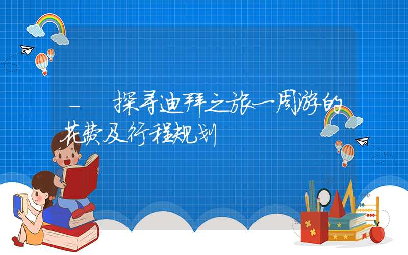 - 探寻迪拜之旅一周游的花费及行程规划