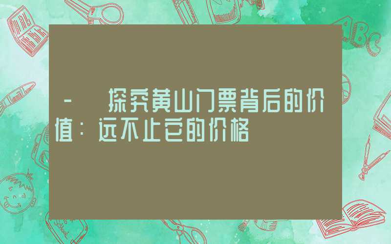 - 探究黄山门票背后的价值：远不止它的价格