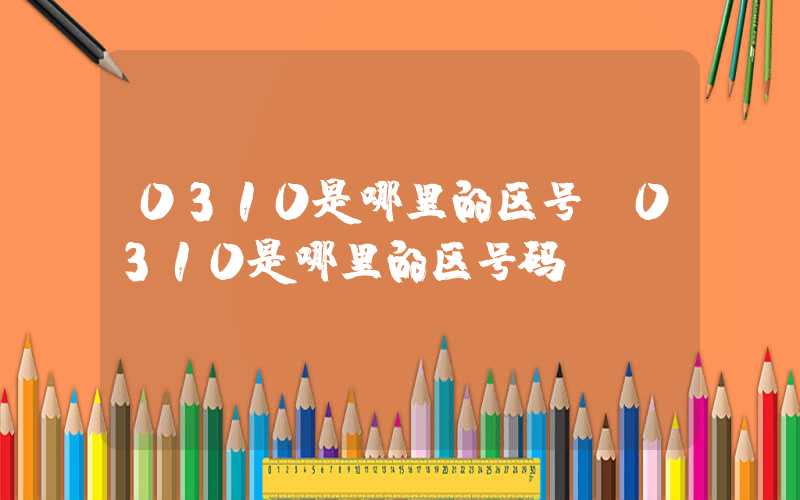 0310是哪里的区号（0310是哪里的区号码）