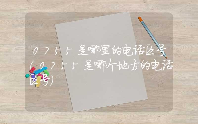 0755是哪里的电话区号（0755是哪个地方的电话区号）