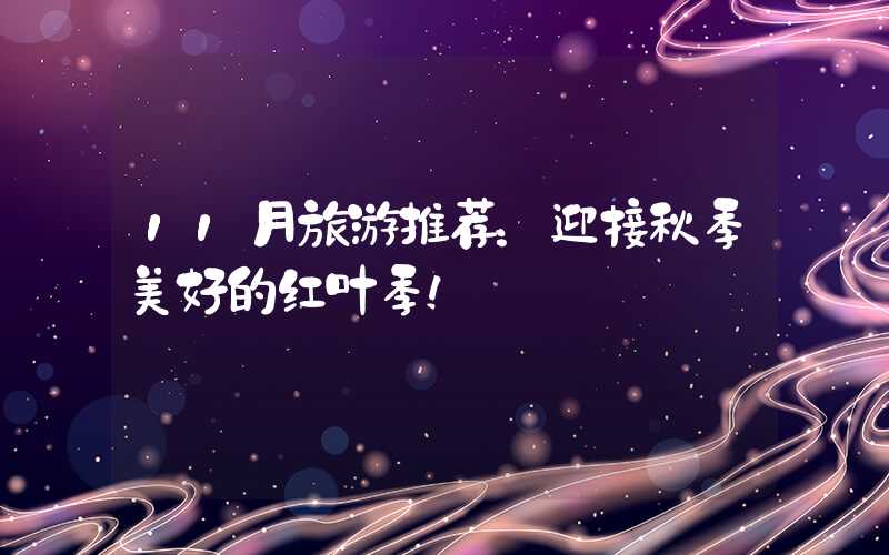 11月旅游推荐：迎接秋季美好的红叶季！