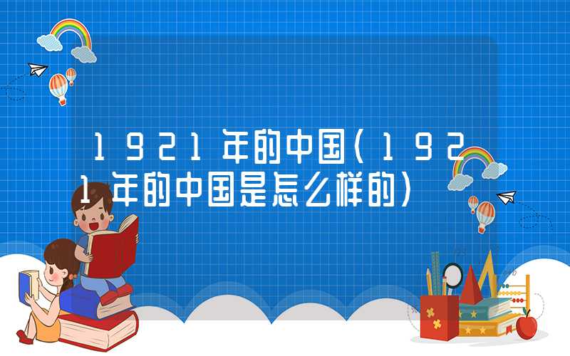 1921年的中国（1921年的中国是怎么样的）
