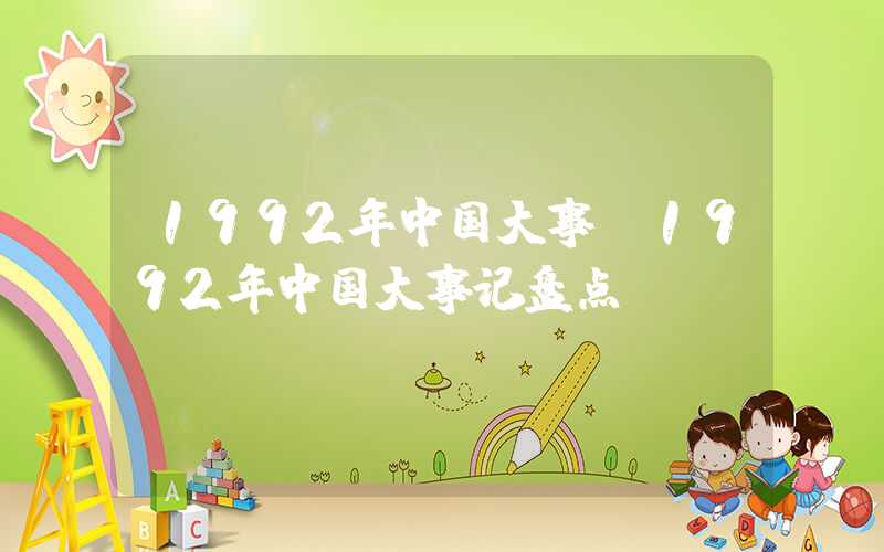 1992年中国大事（1992年中国大事记盘点）