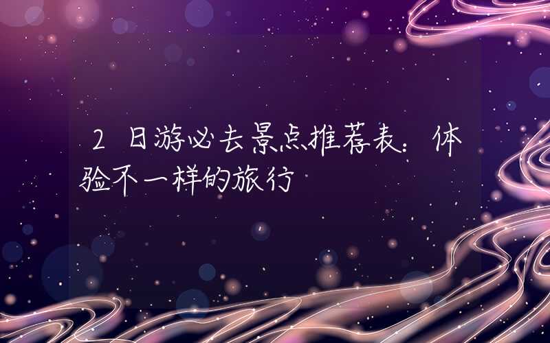 2日游必去景点推荐表：体验不一样的旅行