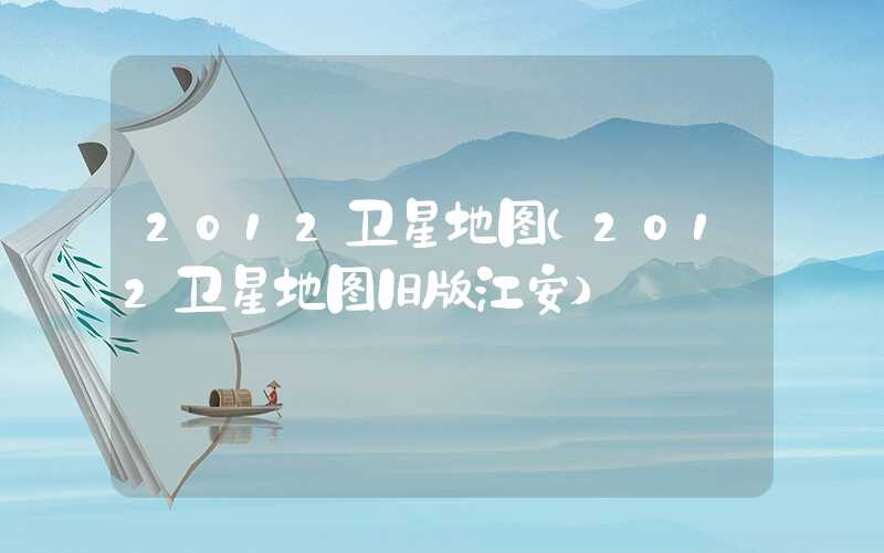 2012卫星地图（2012卫星地图旧版江安）