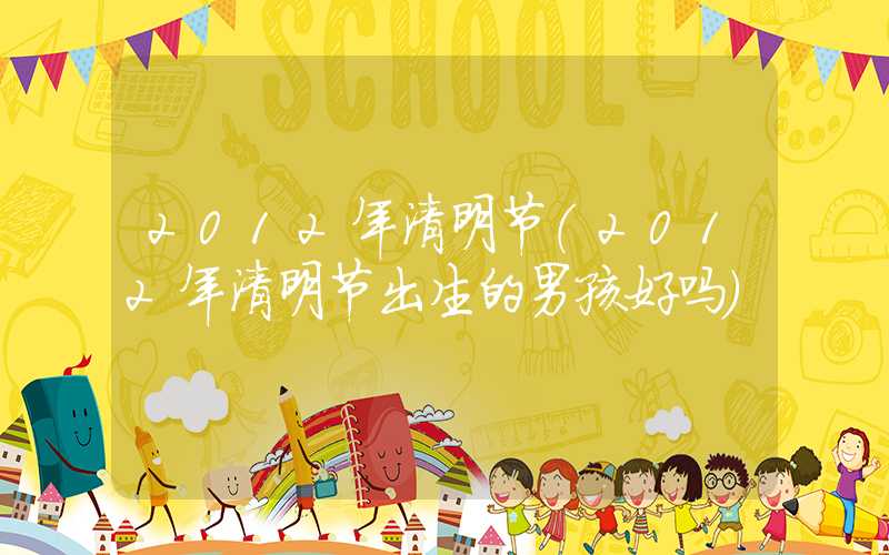2012年清明节（2012年清明节出生的男孩好吗）
