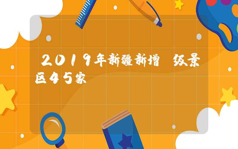 2019年新疆新增A级景区45家