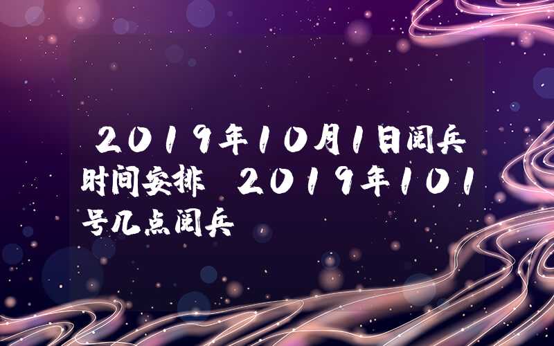 2019年10月1日阅兵时间安排（2019年101号几点阅兵）