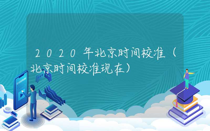 2020年北京时间校准（北京时间校准现在）