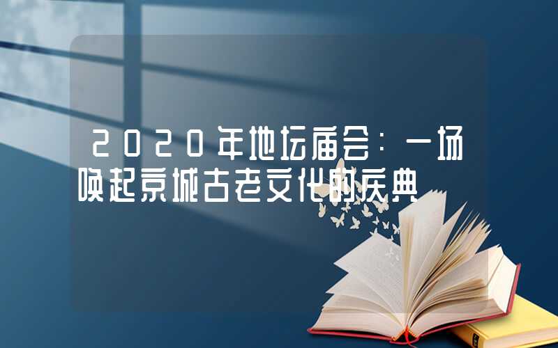 2020年地坛庙会:一场唤起京城古老文化的庆典