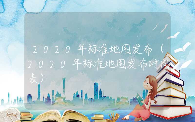 2020年标准地图发布(2020年标准地图发布时间表)