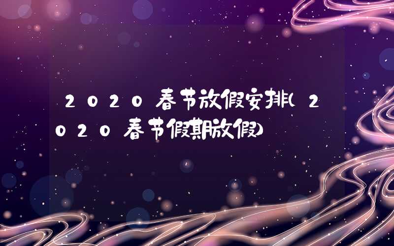 2020春节放假安排(2020春节假期放假)