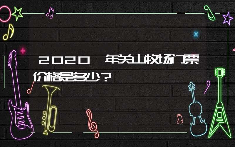 2020 年关山牧场门票价格是多少？