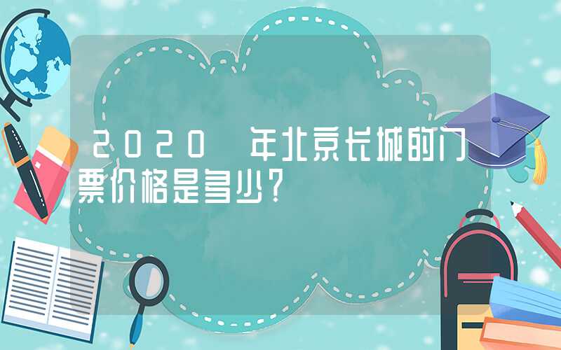 2020 年北京长城的门票价格是多少？