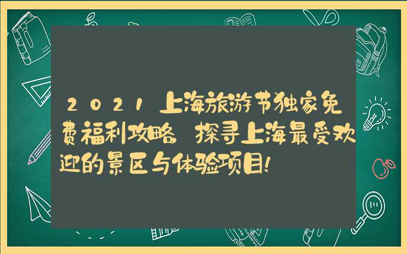 2021上海旅游节独家免费福利攻略，探寻上海最受欢迎的景区与体验项目！