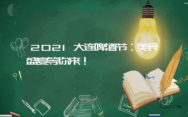 2021大连啤酒节:美食盛宴等你来!