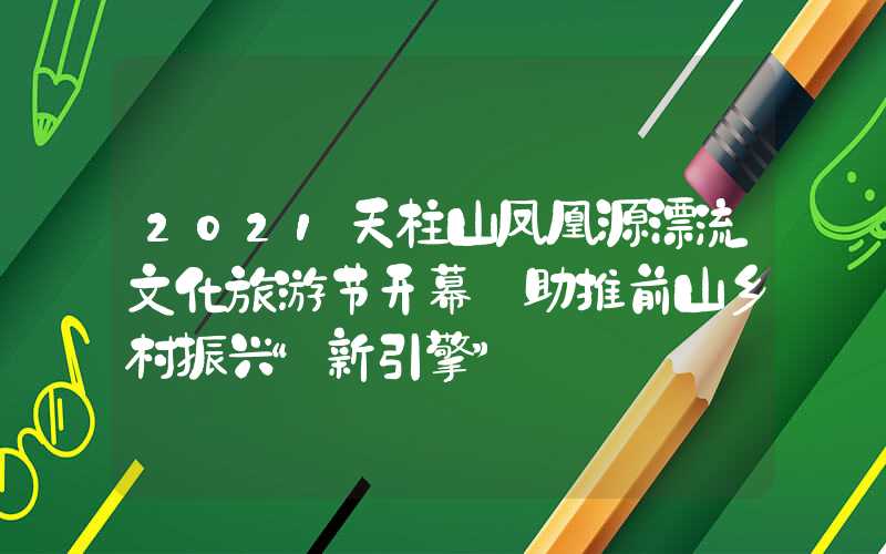 2021天柱山凤凰源漂流文化旅游节开幕 助推前山乡村振兴“新引擎”