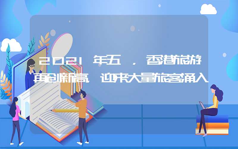 2021年五一，香港旅游再创新高，迎来大量旅客涌入