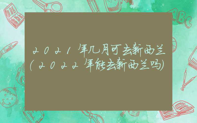 2021年几月可去新西兰（2022年能去新西兰吗）