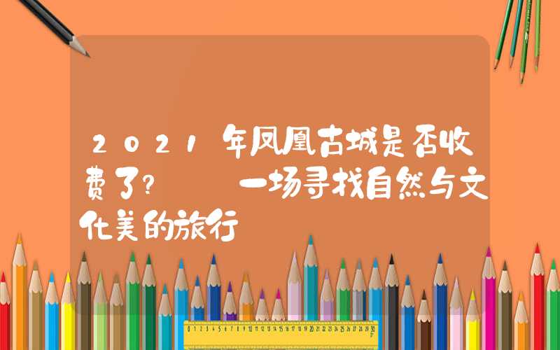 2021年凤凰古城是否收费了?——一场寻找自然与文化美的旅行