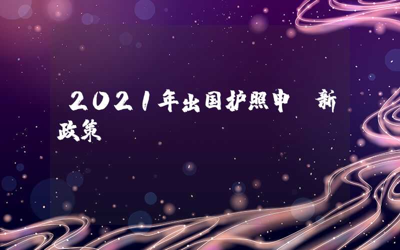 2021年出国护照申请新政策