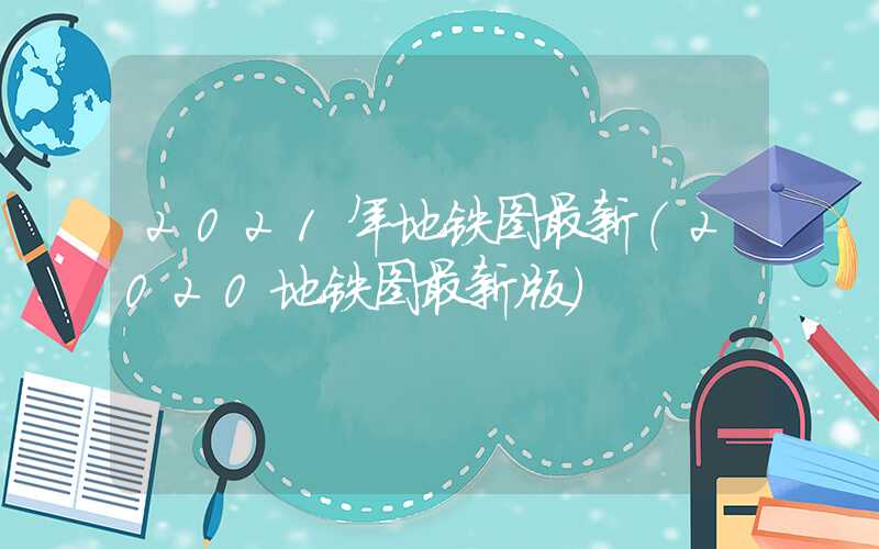 2021年地铁图最新（2020地铁图最新版）